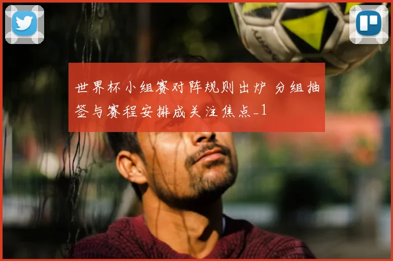 世界杯小组赛对阵规则出炉 分组抽签与赛程安排成关注焦点_1