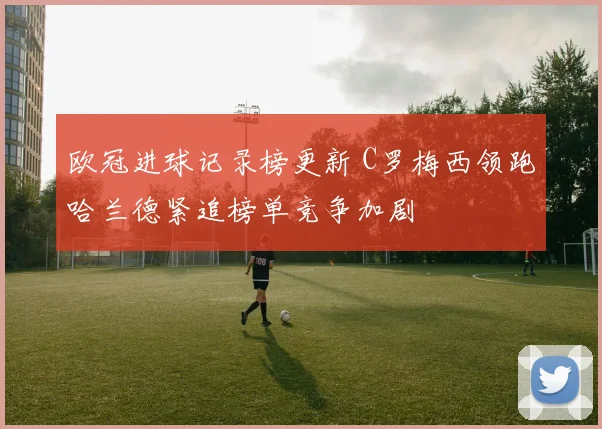 欧冠进球记录榜更新 C罗梅西领跑哈兰德紧追榜单竞争加剧