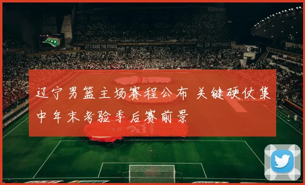 辽宁男篮主场赛程公布 关键硬仗集中年末考验季后赛前景