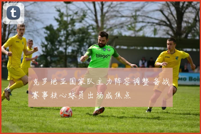 克罗地亚国家队主力阵容调整 备战赛事核心球员出场成焦点