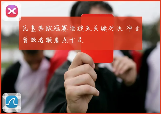 瓦基弗欧冠赛场迎来关键对决 冲击晋级名额看点十足