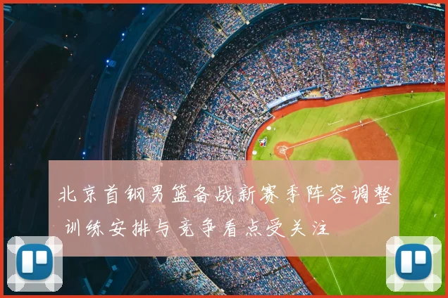 北京首钢男篮备战新赛季阵容调整 训练安排与竞争看点受关注