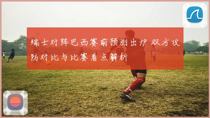 瑞士对阵巴西赛前预测出炉 双方攻防对比与比赛看点解析