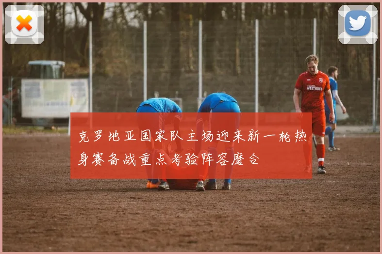 克罗地亚国家队主场迎来新一轮热身赛备战重点考验阵容磨合