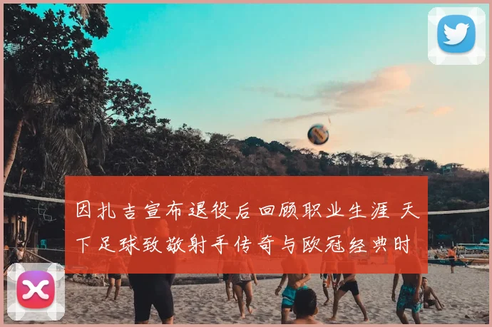 因扎吉宣布退役后回顾职业生涯 天下足球致敬射手传奇与欧冠经典时刻