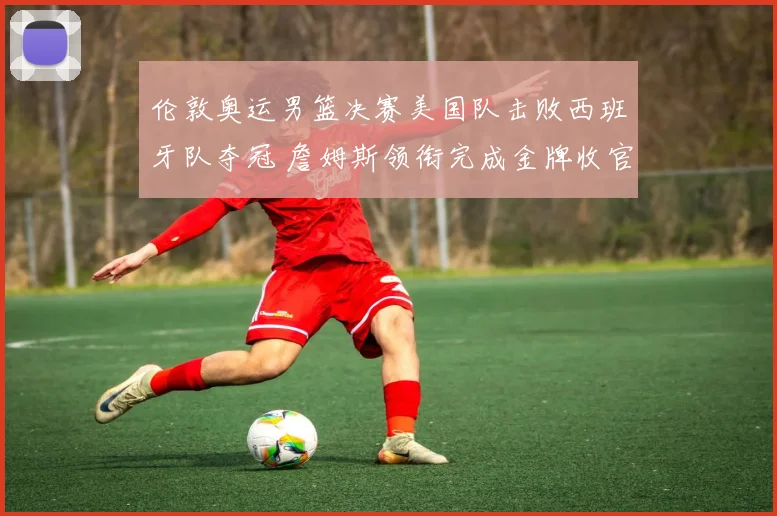 伦敦奥运男篮决赛美国队击败西班牙队夺冠 詹姆斯领衔完成金牌收官