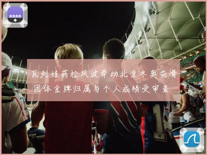 瓦列娃药检风波牵动北京冬奥花滑 团体金牌归属与个人成绩受审查