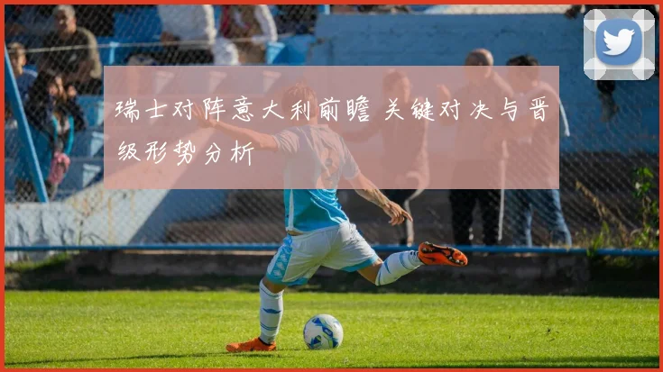 瑞士对阵意大利前瞻 关键对决与晋级形势分析