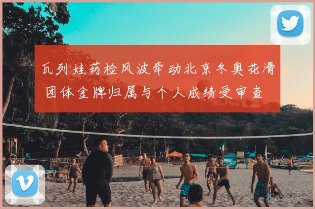 瓦列娃药检风波牵动北京冬奥花滑 团体金牌归属与个人成绩受审查