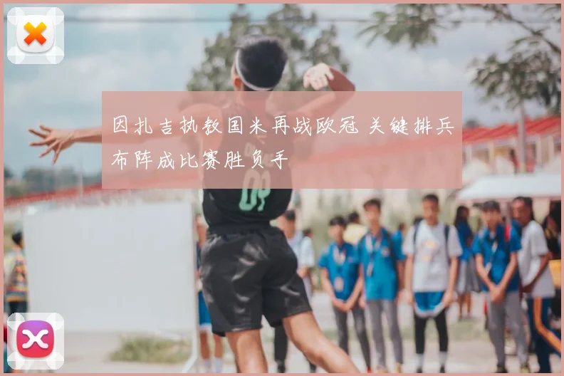 因扎吉执教国米再战欧冠 关键排兵布阵成比赛胜负手