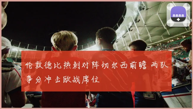 伦敦德比热刺对阵切尔西前瞻 两队争分冲击欧战席位