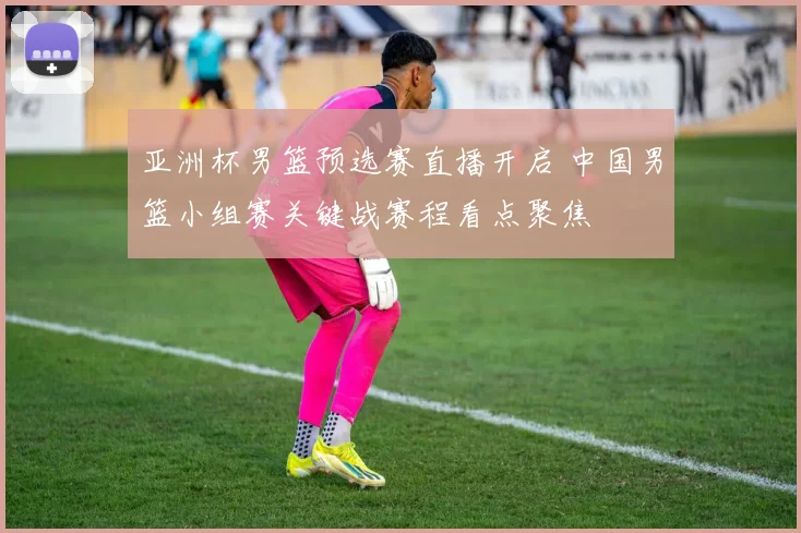 亚洲杯男篮预选赛直播开启 中国男篮小组赛关键战赛程看点聚焦