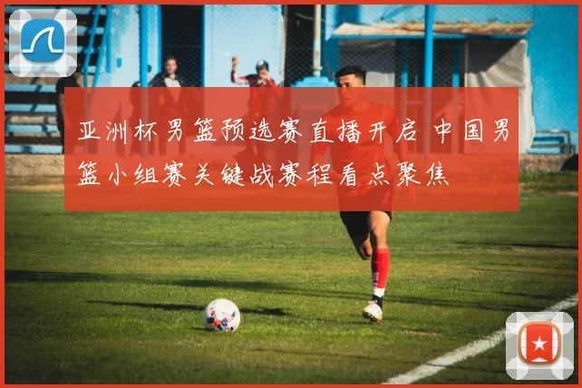 亚洲杯男篮预选赛直播开启 中国男篮小组赛关键战赛程看点聚焦