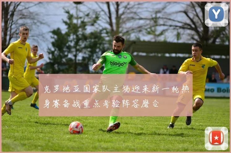 克罗地亚国家队主场迎来新一轮热身赛备战重点考验阵容磨合