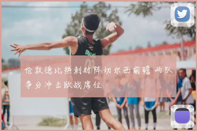 伦敦德比热刺对阵切尔西前瞻 两队争分冲击欧战席位