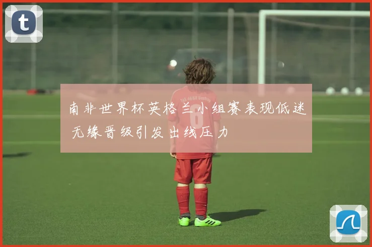 南非世界杯英格兰小组赛表现低迷 无缘晋级引发出线压力