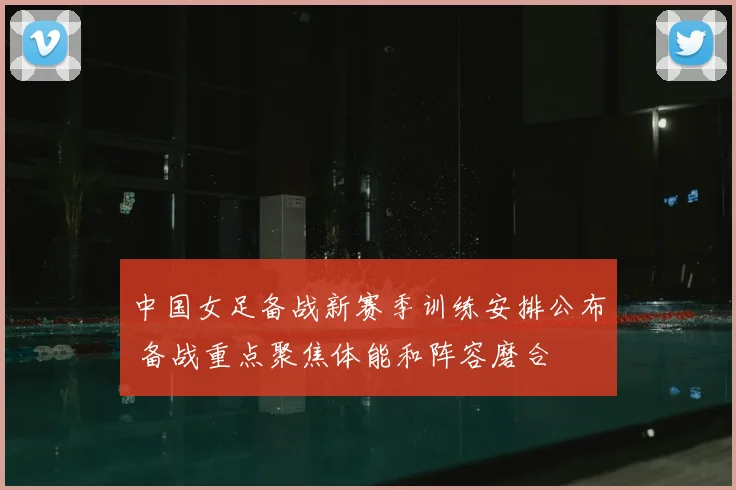 中国女足备战新赛季训练安排公布 备战重点聚焦体能和阵容磨合