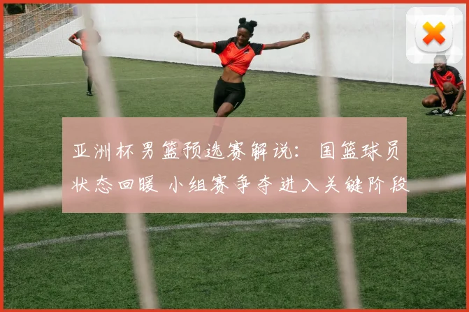 亚洲杯男篮预选赛解说：国篮球员状态回暖 小组赛争夺进入关键阶段