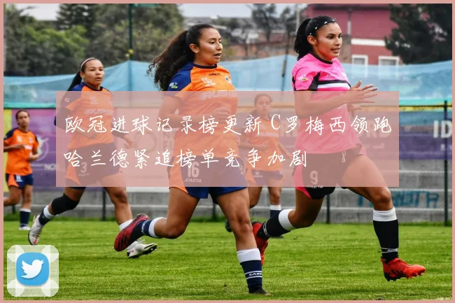 欧冠进球记录榜更新 C罗梅西领跑哈兰德紧追榜单竞争加剧